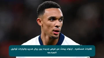 🔄 تقلبات مستمرة.. أرنولد يبحث عن فرص جديدة بين ريال مدريد وخيارات توخيل الصادمة